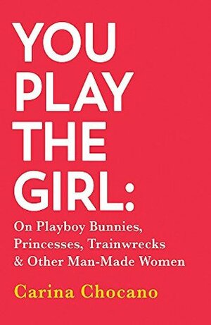You Play The Girl: On Playboy Bunnies, Princesses, Trainwrecks and Other Man-Made Women by Carina Chocano