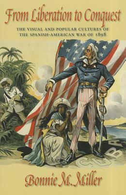 From Liberation to Conquest: The Visual and Popular Cultures of the Spanish-American War of 1898 by Bonnie M. Miller