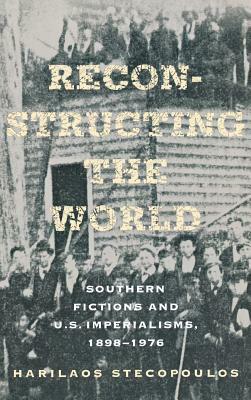 Reconstructing the World: Southern Fictions and U.S. Imperialisms, 1898-1976 by Harilaos Stecopoulos