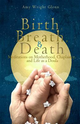 Birth, Breath, and Death: Meditations on Motherhood, Chaplaincy, and Life as a Doula by Amy Wright Glenn