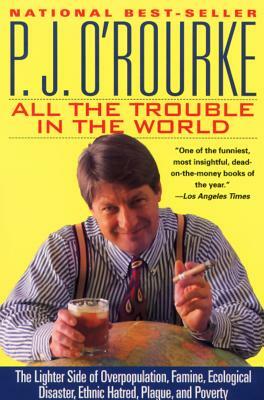 All the Trouble in the World: The Lighter Side of Overpopulation, Famine, Ecological Disaster, Ethnic Hatred, Plague, and Poverty by P.J. O'Rourke