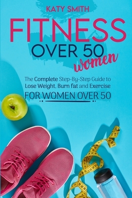 Fitness Over 50 Women: The Complete Step-By-Step Guide to Lose Weight, Burn fat and Exercise for women over 50 by Katy Smith