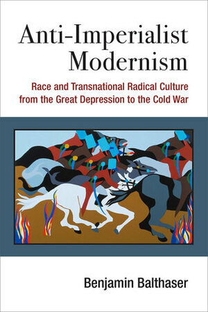 Anti-Imperialist Modernism: Race and Transnational Radical Culture from the Great Depression to the Cold War by Benjamin Balthaser