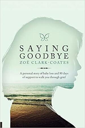 Saying Goodbye: A personal story of baby loss and 90 days of support to walk you through grief by Zoe Clark-Coates