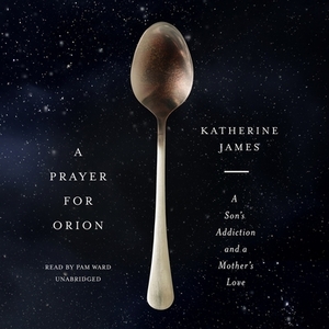 A Prayer for Orion: A Son's Addiction and a Mother's Love by Katherine James