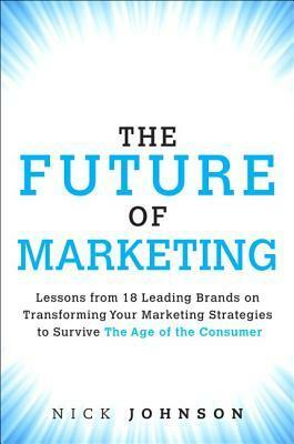 The Future of Marketing: Lessons from 18 Leading Brands on Transforming Your Marketing Strategies to Survive the Age of the Consumer by Nicholas Johnson