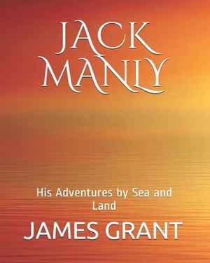 Jack Manly: JACK MANLY; His Adventures by Sea and Land by James Grant