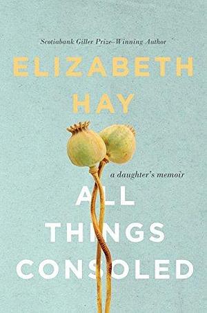 All Things Consoled: A daughter's memoir by Elizabeth Hay, Elizabeth Hay