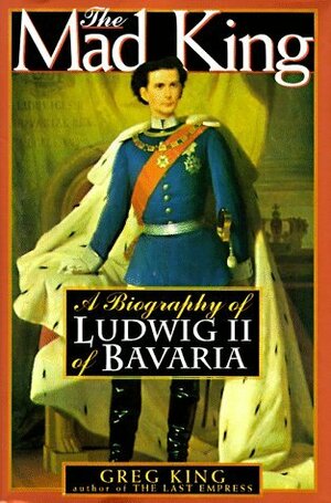 The Mad King: The Life and Times of Ludwig II of Bavaria by Greg King