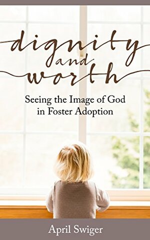 Dignity and Worth:Seeing the Image of God in Foster Adoption by April Swiger