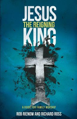 Jesus: The Reigning King: A Guide for Family Worship by Rob Rienow, Richard Ross