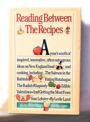 Reading Between the Recipes: A Year's Worth of Inspired, Innovative, Often Outrageous Ideas on New England Food and Cooking by Leslie Land