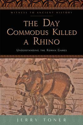 The Day Commodus Killed a Rhino: Understanding the Roman Games by Jerry Toner