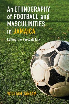 An Ethnography of Football and Masculinities in Jamaica: Letting the Football Talk by William Tantam
