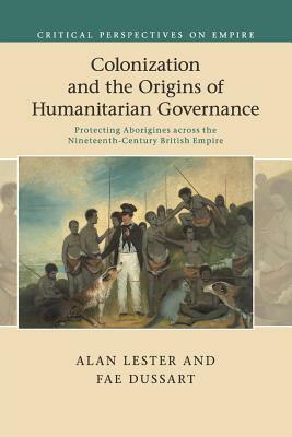 Colonization and the Origins of Humanitarian Governance: Protecting Aborigines Across the Nineteenth-Century British Empire by Alan Lester, Fae Dussart
