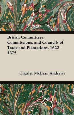 British Committees, Commissions, and Councils of Trade and Plantations, 1622-1675 by Charles McLean Andrews