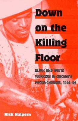 Down on the Killing Floor: Black and White Workers in Chicago's Packinghouses, 1904-54 by Rick Halpern