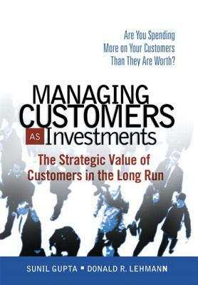 Managing Customers as Investments: The Strategic Value of Customers in the Long Run by Sunil Gupta, Donald Lehmann