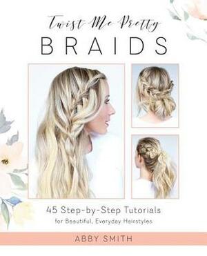 Twist Me Pretty Braids: 45 Step-by-Step Tutorials for Beautiful, Everyday Hairstyles by Abby Smith