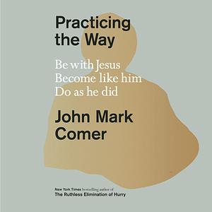 Practicing the Way: Be with Jesus. Become like Him. Do as He Did. by John Mark Comer, John Mark Comer