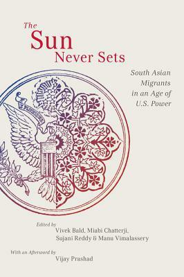 The Sun Never Sets: South Asian Migrants in an Age of U.S. Power by Miabi Chatterji, Manu Vimalassery, Sujani K. Reddy, Vivek Bald, Vijay Prashad