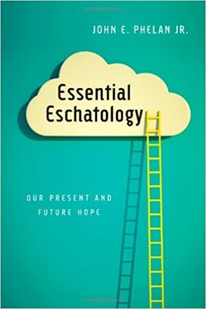 Essential Eschatology: Our Present and Future Hope by John E. Phelan Jr.