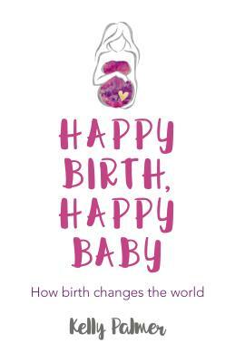 Happy Birth Happy Baby: How Birth Changes the World by Kelly Palmer