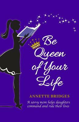 Be Queen of Your Life: A savvy mom helps daughters command and rule their lives by Annette Bridges
