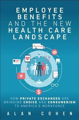 Employee Benefits and the New Health Care Landscape: How Private Exchanges Are Bringing Choice and Consumerism to America's Workforce by Alan Cohen