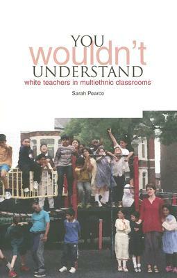 You Wouldn't Understand...: White Teachers in Multi-Ethnic Classrooms by Sarah Pearce