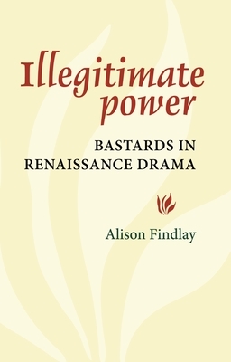 Illegitimate Power: Bastards in Renaissance Drama by Alison Findlay