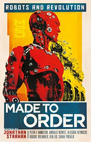 Made to Order: Robots and Revolution by Peter Watts, Jonathan Strahan, Peter F. Hamilton, Annalee Newitz, John Chu, Rich Larson, Sofia Samatar, Tochi Onyebuchi, Ken Liu, Saad Z. Hossain, Alastair Reynolds, Brooke Bolander, Suzanne Palmer, Vina Jie-Min Prasad, Sarah Pinsker, Ian R. MacLeod, Daryl Gregory