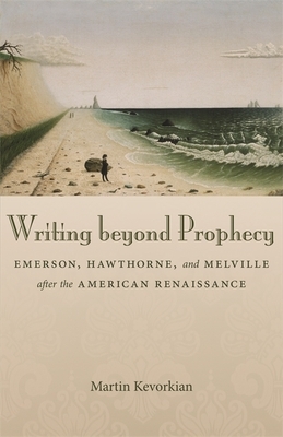 Writing Beyond Prophecy: Emerson, Hawthorne, and Melville After the American Renaissance by Martin Kevorkian