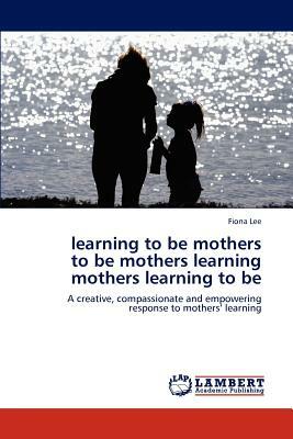 Learning to Be Mothers to Be Mothers Learning Mothers Learning to Be by Fiona Lee