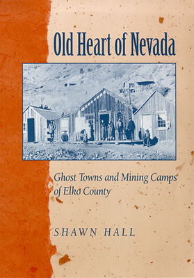 Old Heart of Nevada: Ghost Towns and Mining Camps of Elko County by Shawn Hall