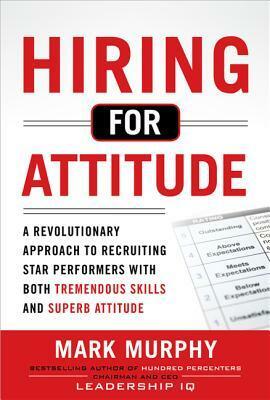 Hiring for Attitude: A Revolutionary Approach to Recruiting and Selecting People with Both Tremendous Skills and Superb Attitude by Mark Murphy
