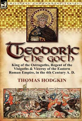 Theodoric the Goth: King of the Ostrogoths, Regent of the Visigoths & Viceroy of the Eastern Roman Empire, in the 4th Century A. D. by Thomas Hodgkin