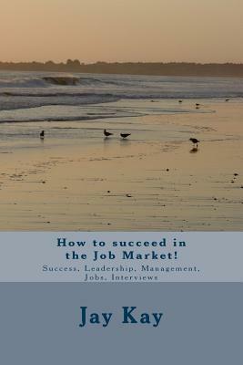 How to succeed in the Job Market!: Success, Leadership, Management, Jobs, Interviews by Jay Kay
