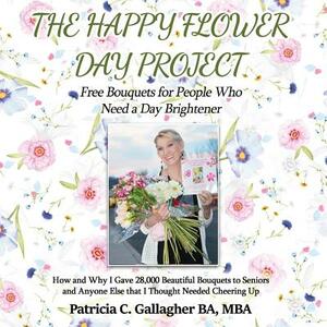 The Happy Flower Day Project - Free Bouquets for People Who Need a Day Brightener: How and Why I Gave 28,000 Beautiful Bouquets to Seniors and Anyone by Patricia C. Gallagher