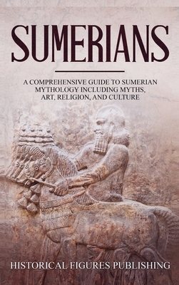 Sumerians: A Comprehensive Guide to Sumerian Mythology Including Myths, Art, Religion, and Culture by Publishing Historical Figures