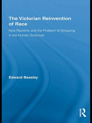 The Victorian Reinvention of Race: New Racisms and the Problem of Grouping in the Human Sciences by Edward Beasley