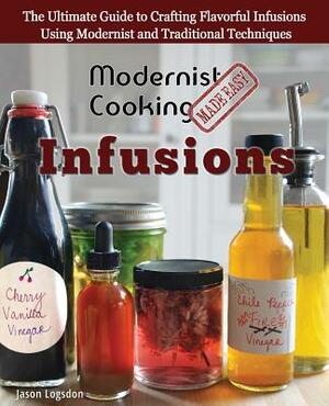 Modernist Cooking Made Easy: Infusions: The Ultimate Guide to Crafting Flavorful Infusions Using Modernist and Traditional Techniques by Jason Logsdon