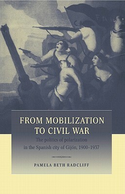 From Mobilization to Civil War: The Politics of Polarization in the Spanish City of Gijon, 1900 1937 by Pamela Beth Radcliff