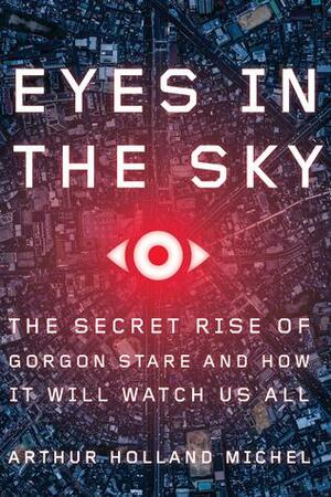 Eyes in the Sky: The Secret Rise of Gorgon Stare and How It Will Watch Us All by Arthur Holland Michel