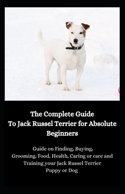 The Complete Guide To Jack Russel Terrier for Absolute Beginners: Guide on Finding, Buying, Grooming, Food, Health, Caring or care and Training your J by Jason Lee