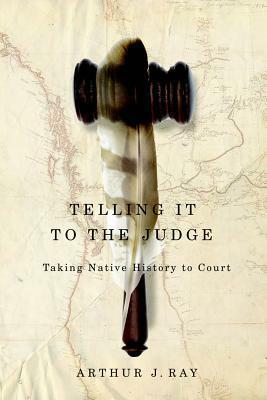 Telling It to the Judge: Taking Native History to Court by Arthur J. Ray