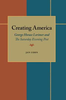 Creating America: George Horace Lorimer and The Saturday Evening Post by Jan Cohn