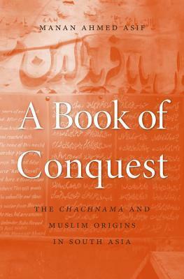 A Book of Conquest: The Chachnama and Muslim Origins in South Asia by Manan Ahmed Asif, Manan Ahmed