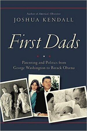 First Dads: Parenting and Politics from George Washington to Barack Obama by Joshua Kendall