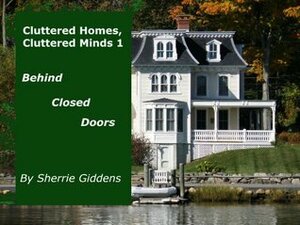 Cluttered Homes, Cluttered Minds 1: Behind Closed Doors (Home and Family, How To, Tips and Hints on Organizing, Cleaning, and Removing Clutter) by Sherrie Giddens